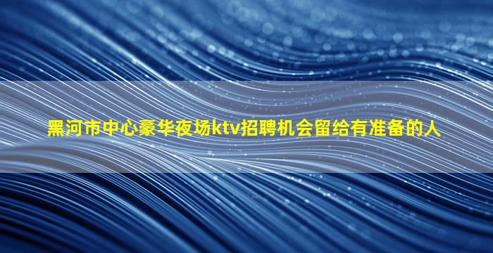 黑河市中心豪华夜场ktv招聘机会留给有准备的人